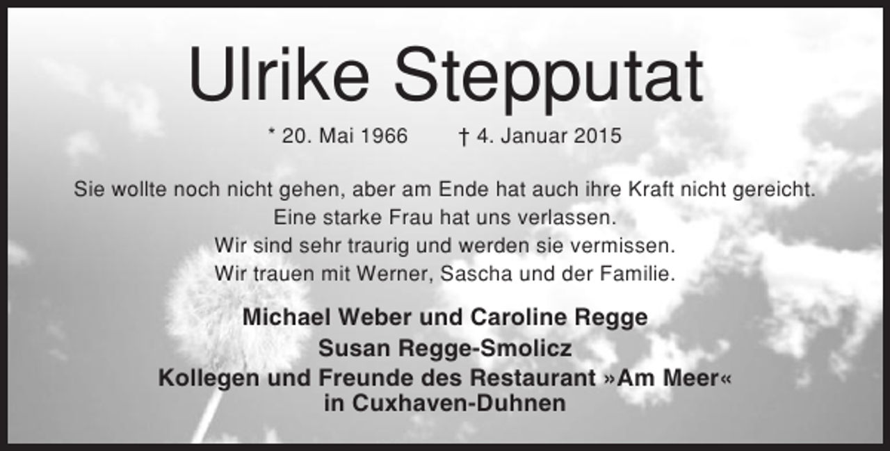 <p>Ulrike Stepputat<br />* 20. Mai 1966</p><p>† 4. Januar 2015</p><p>Sie wollte noch nicht gehen, aber am Ende hat auch ihre Kraft nicht gereicht.<br />Eine starke Frau hat uns verlassen.<br />Wir sind sehr traurig und werden sie vermissen.<br />Wir trauen mit Werner, Sascha und der Familie.</p><p>Michael Weber und Caroline Regge<br />Susan Regge-Smolicz<br />Kollegen und Freunde des Restaurant »Am Meer«<br />in Cuxhaven-Duhnen</p>