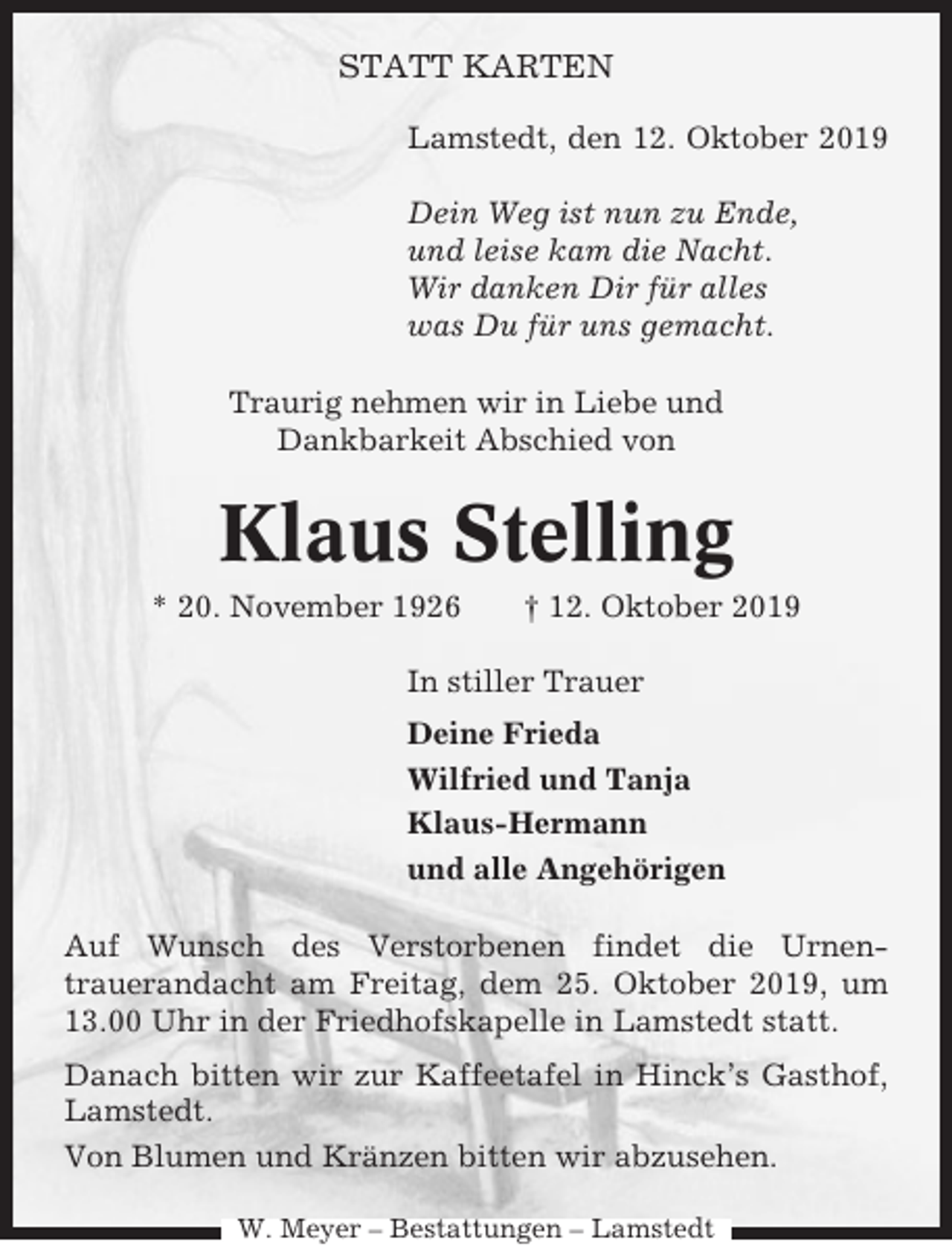 <p>STATT KARTEN<br />Lamstedt, den 12. Oktober 2019<br />Dein Weg ist nun zu Ende,<br />und leise kam die Nacht.<br />Wir danken Dir für alles<br />was Du für uns gemacht.<br />Traurig nehmen wir in Liebe und<br />Dankbarkeit Abschied von</p><p>Klaus Stelling<br />* 20. November 1926</p><p>† 12. Oktober 2019</p><p>In stiller Trauer<br />Deine Frieda<br />Wilfried und Tanja<br />Klaus-Hermann<br />und alle Angehörigen<br />Auf Wunsch des Verstorbenen findet die Urnentrauerandacht am Freitag, dem 25. Oktober 2019, um<br />13.00 Uhr in der Friedhofskapelle in Lamstedt statt.<br />Danach bitten wir zur Kaffeetafel in Hinck’s Gasthof,<br />Lamstedt.<br />Von Blumen und Kränzen bitten wir abzusehen.<br />W. Meyer – Bestattungen – Lamstedt</p>
