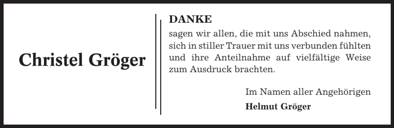 <p>DANKE</p><p>Christel Gröger</p><p>sagen wir allen, die mit uns Abschied nahmen,<br />sich in stiller Trauer mit uns verbunden fühlten<br />und ihre Anteilnahme auf vielfältige Weise<br />zum Ausdruck brachten.<br />Im Namen aller Angehörigen<br />Helmut Gröger</p>