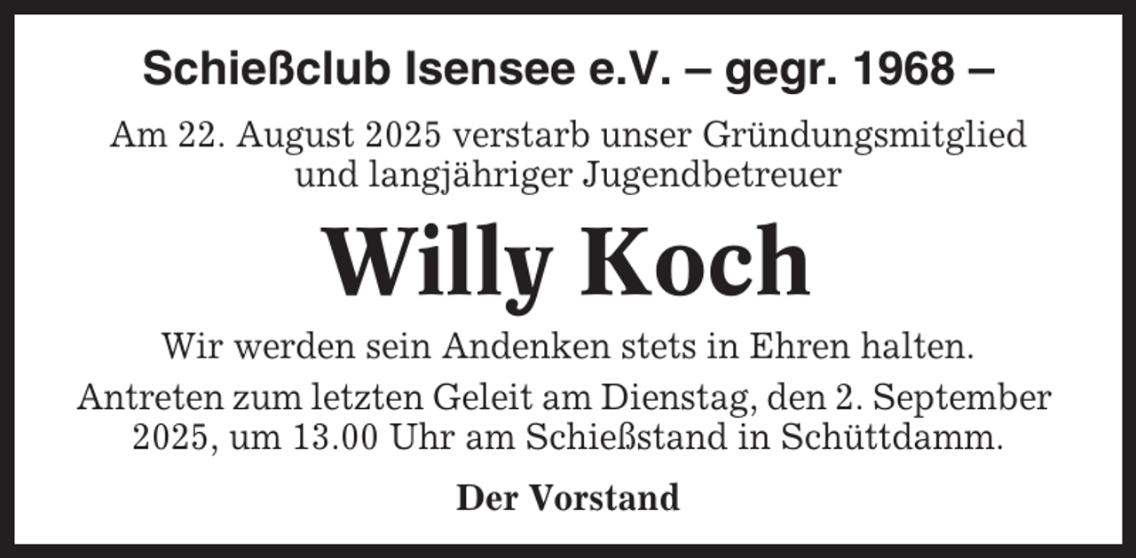 <p>Schießclub Isensee e.V. – gegr. 1968 –<br />Am 22. August 2025 verstarb unser Gründungsmitglied<br />und langjähriger Jugendbetreuer</p><p>Willy Koch<br />Wir werden sein Andenken stets in Ehren halten.<br />Antreten zum letzten Geleit am Dienstag, den 2. September<br />2025, um 13.00 Uhr am Schießstand in Schüttdamm.<br />Der Vorstand</p>