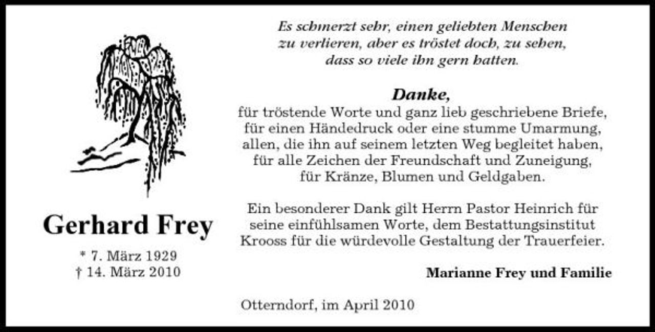 <p>Es schmerzt sehr, einen geliebten Menschen zu verlieren, aber es tröstet doch, zu sehen, dass so viele ihn gern hatten.</p><p>Danke,<br />für tröstende Worte und ganz lieb geschriebene Briefe, für einen Händedruck oder eine stumme Umarmung, allen, die ihn auf seinem letzten Weg begleitet haben, für alle Zeichen der Freundschaft und Zuneigung, für Kränze, Blumen und Geldgaben.</p><p>Gerhard Frey<br />* 7. März 1929 † 14. März 2010</p><p>Ein besonderer Dank gilt Herrn Pastor Heinrich für seine einfühlsamen Worte, dem Bestattungsinstitut Krooss für die würdevolle Gestaltung der Trauerfeier. Marianne Frey und Familie Otterndorf, im April 2010</p>