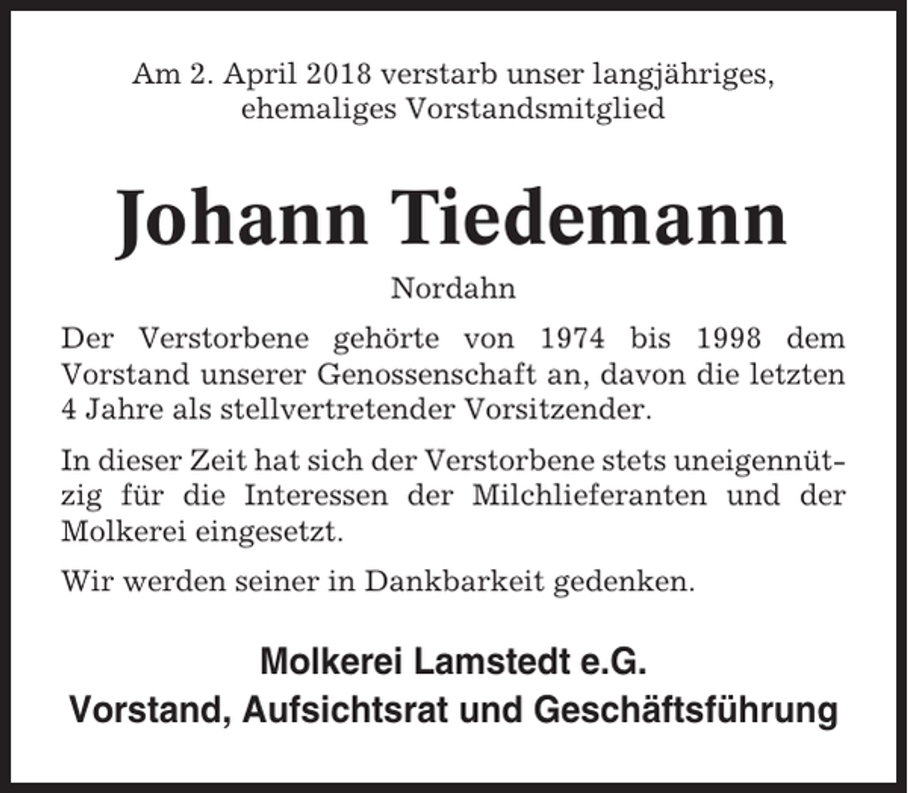 <p>Am 2. April 2018 verstarb unser langjähriges,<br />ehemaliges Vorstandsmitglied</p><p>Johann Tiedemann<br />Nordahn<br />Der Verstorbene gehörte von 1974 bis 1998 dem<br />Vorstand unserer Genossenschaft an, davon die letzten<br />4 Jahre als stellvertretender Vorsitzender.<br />In dieser Zeit hat sich der Verstorbene stets uneigennützig für die Interessen der Milchlieferanten und der<br />Molkerei eingesetzt.<br />Wir werden seiner in Dankbarkeit gedenken.</p><p>Molkerei Lamstedt e.G.<br />Vorstand, Aufsichtsrat und Geschäftsführung</p>