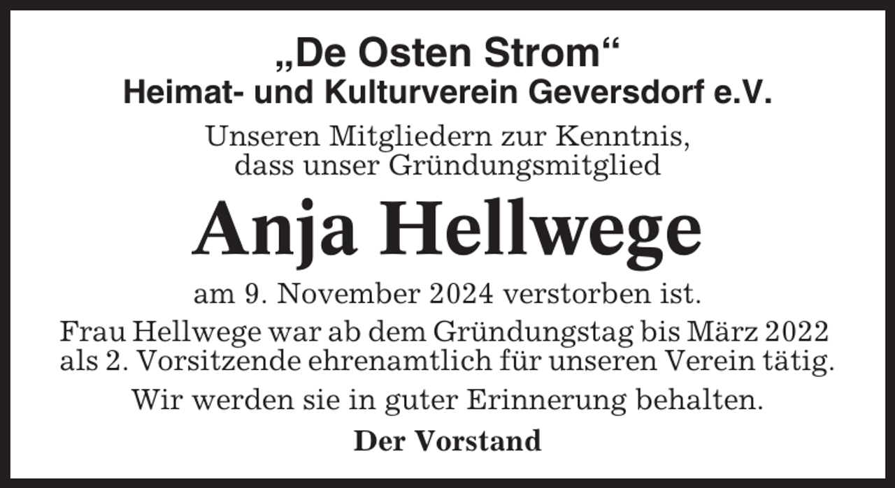 <p>„De Osten Strom“<br />Heimat- und Kulturverein Geversdorf e.V.<br />Unseren Mitgliedern zur Kenntnis,<br />dass unser Gründungsmitglied</p><p>Anja Hellwege<br />am 9. November 2024 verstorben ist.<br />Frau Hellwege war ab dem Gründungstag bis März 2022<br />als 2. Vorsitzende ehrenamtlich für unseren Verein tätig.<br />Wir werden sie in guter Erinnerung behalten.<br />Der Vorstand</p>