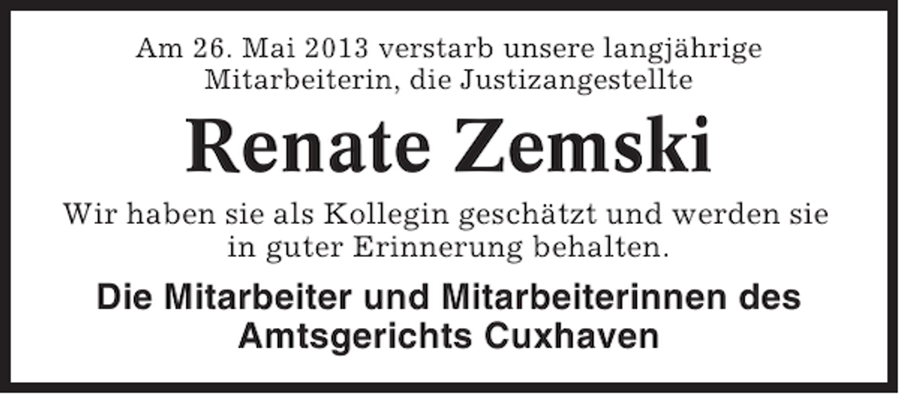 <p>Am 26. Mai 2013 verstarb unsere langjährige<br />Mitarbeiterin, die Justizangestellte</p><p>Renate Zemski<br />Wir haben sie als Kollegin geschätzt und werden sie<br />in guter Erinnerung behalten.</p><p>Die Mitarbeiter und Mitarbeiterinnen des<br />Amtsgerichts Cuxhaven</p>