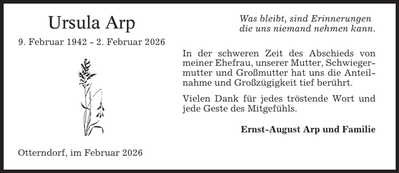 <p>Ursula Arp</p><p>Was bleibt, sind Erinnerungen<br />die uns niemand nehmen kann.</p><p>9. Februar 1942 - 2. Februar 2026<br />In der schweren Zeit des Abschieds von<br />meiner Ehefrau, unserer Mutter, Schwiegermutter und Großmutter hat uns die Anteilnahme und Großzügigkeit tief berührt.<br />Vielen Dank für jedes tröstende Wort und<br />jede Geste des Mitgefühls.<br />Ernst-August Arp und Familie<br />Otterndorf, im Februar 2026</p>