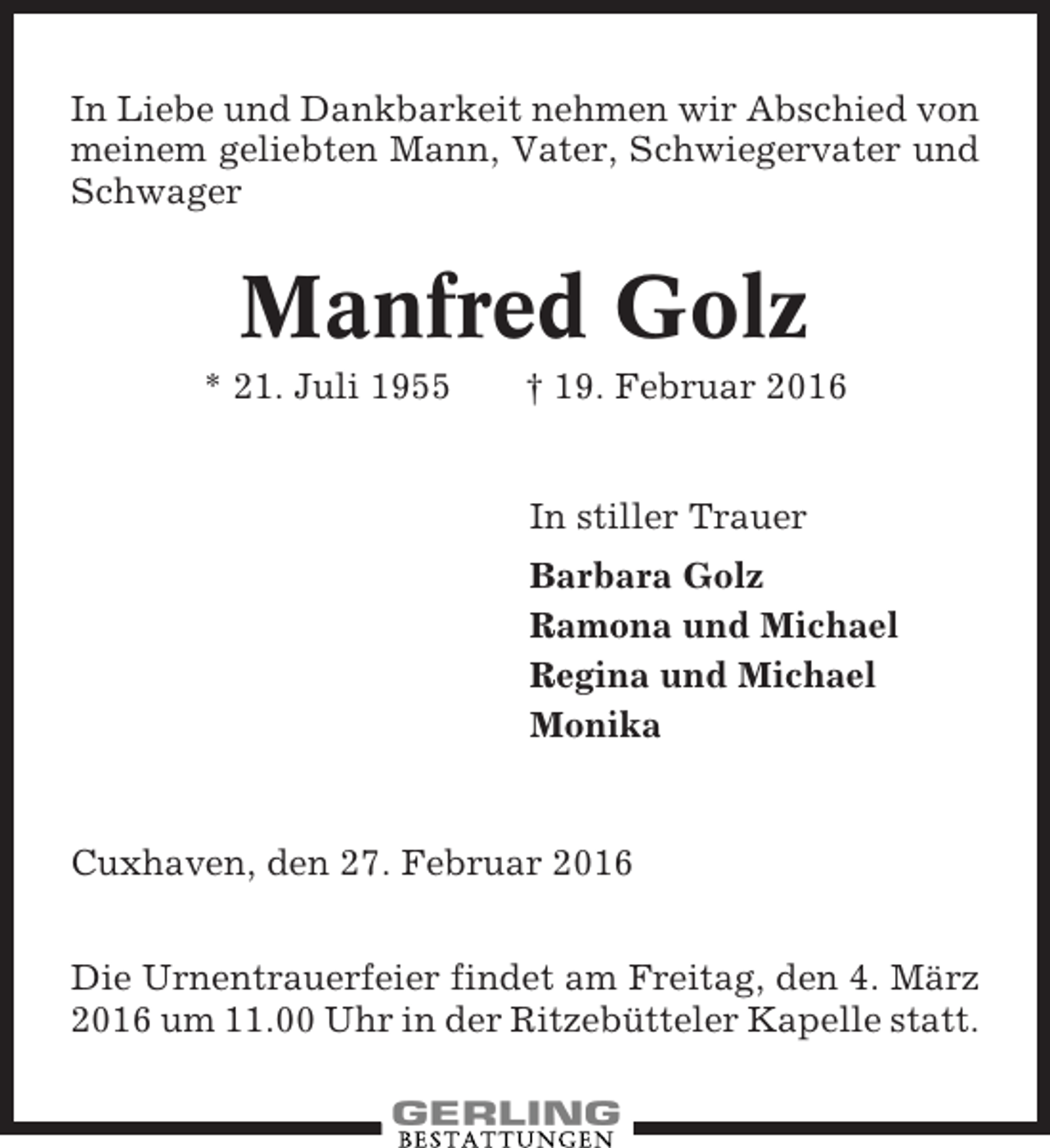 <p>In Liebe und Dankbarkeit nehmen wir Abschied von<br />meinem geliebten Mann, Vater, Schwiegervater und<br />Schwager</p><p>Manfred Golz<br />* 21. Juli 1955</p><p>† 19. Februar 2016</p><p>In stiller Trauer<br />Barbara Golz<br />Ramona und Michael<br />Regina und Michael<br />Monika</p><p>Cuxhaven, den 27. Februar 2016<br />Die Urnentrauerfeier findet am Freitag, den 4. März<br />2016 um 11.00 Uhr in der Ritzebütteler Kapelle statt.</p>