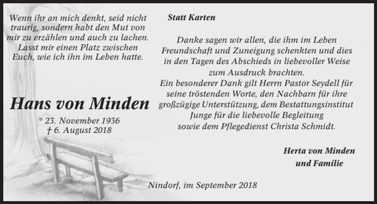 <p>Wenn ihr an mich denkt, seid nicht<br />traurig, sondern habt den Mut von<br />mir zu erzählen und auch zu lachen.<br />Lasst mir einen Platz zwischen<br />Euch, wie ich ihn im Leben hatte.</p><p>Hans von Minden<br />* 23. November 1936<br />† 6. August 2018</p><p>Statt Karten<br />Danke sagen wir allen, die ihm im Leben<br />Freundschaft und Zuneigung schenkten und dies<br />in den Tagen des Abschieds in liebevoller Weise<br />zum Ausdruck brachten.<br />Ein besonderer Dank gilt Herrn Pastor Seydell für<br />seine tröstenden Worte, den Nachbarn für ihre<br />großzügige Unterstützung, dem Bestattungsinstitut<br />Junge für die liebevolle Begleitung<br />sowie dem Pflegedienst Christa Schmidt.<br />Herta von Minden<br />und Familie</p><p>Nindorf, im September 2018</p>
