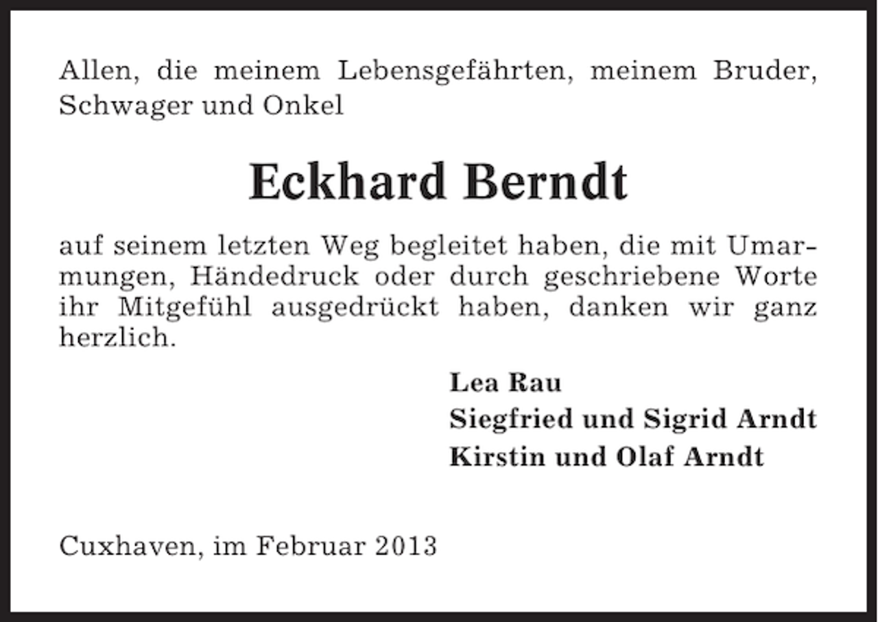 <p>Allen, die meinem Lebensgefährten, meinem Bruder,<br />Schwager und Onkel</p><p>Eckhard Berndt<br />auf seinem letzten Weg begleitet haben, die mit Umarmungen, Händedruck oder durch geschriebene Worte<br />ihr Mitgefühl ausgedrückt haben, danken wir ganz<br />herzlich.<br />Lea Rau<br />Siegfried und Sigrid Arndt<br />Kirstin und Olaf Arndt<br />Cuxhaven, im Februar 2013</p>
