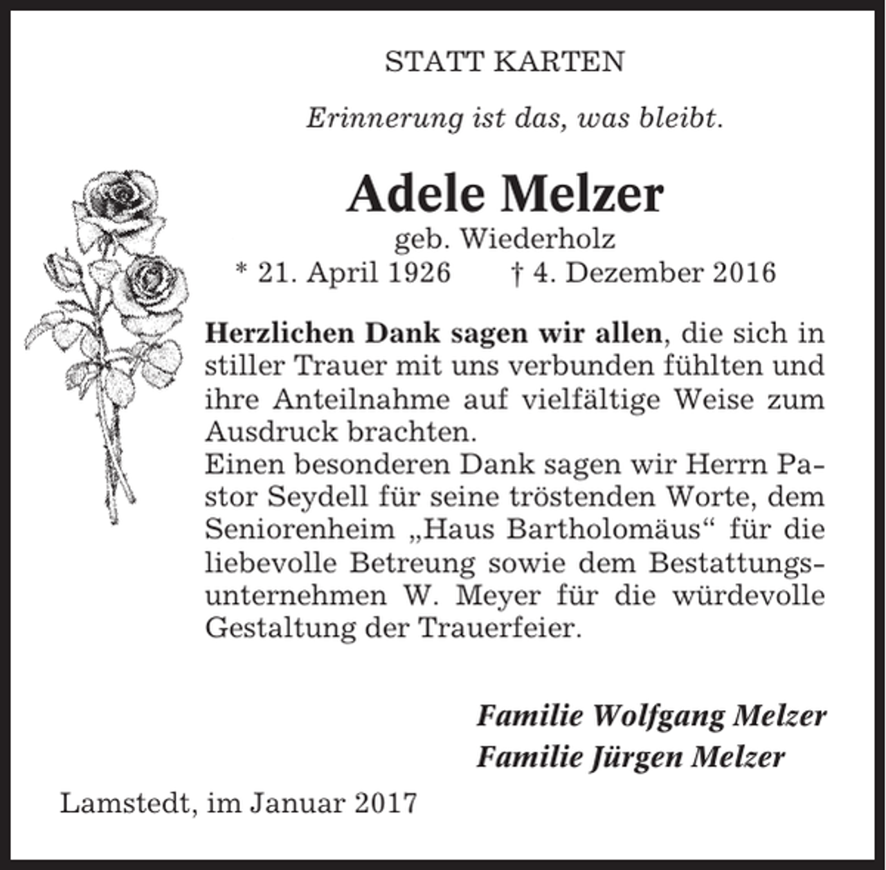 <p>STATT KARTEN<br />Erinnerung ist das, was bleibt.</p><p>Adele Melzer<br />geb. Wiederholz<br />* 21. April 1926<br />† 4. Dezember 2016<br />Herzlichen Dank sagen wir allen, die sich in<br />stiller Trauer mit uns verbunden fühlten und<br />ihre Anteilnahme auf vielfältige Weise zum<br />Ausdruck brachten.<br />Einen besonderen Dank sagen wir Herrn Pastor Seydell für seine tröstenden Worte, dem<br />Seniorenheim „Haus Bartholomäus“ für die<br />liebevolle Betreung sowie dem Bestattungsunternehmen W. Meyer für die würdevolle<br />Gestaltung der Trauerfeier.<br />Familie Wolfgang Melzer<br />Familie Jürgen Melzer<br />Lamstedt, im Januar 2017</p>