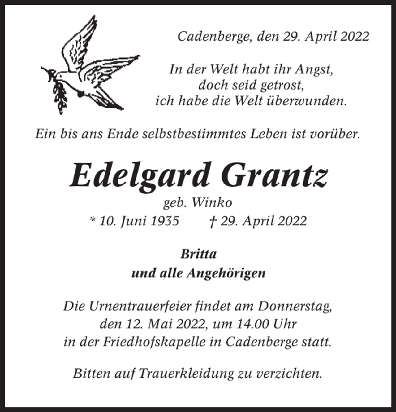 <p>Cadenberge, den 29. April 2022<br />In der Welt habt ihr Angst,<br />doch seid getrost,<br />ich habe die Welt überwunden.<br />Ein bis ans Ende selbstbestimmtes Leben ist vorüber.</p><p>Edelgard Grantz<br />geb. Winko<br />* 10. Juni 1935<br />† 29. April 2022<br />Britta<br />und alle Angehörigen<br />Die Urnentrauerfeier findet am Donnerstag,<br />den 12. Mai 2022, um 14.00 Uhr<br />in der Friedhofskapelle in Cadenberge statt.<br />Bitten auf Trauerkleidung zu verzichten.</p>