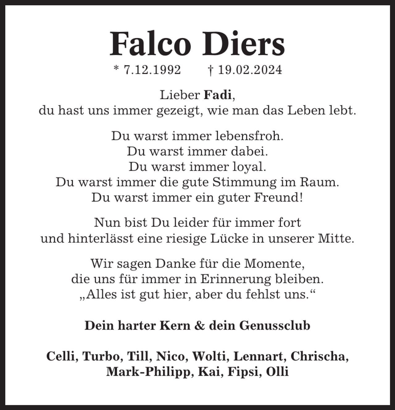 <p>Falco Diers<br />* 7.12.1992</p><p>† 19.02.2024</p><p>Lieber Fadi,<br />du hast uns immer gezeigt, wie man das Leben lebt.<br />Du warst immer lebensfroh.<br />Du warst immer dabei.<br />Du warst immer loyal.<br />Du warst immer die gute Stimmung im Raum.<br />Du warst immer ein guter Freund!<br />Nun bist Du leider für immer fort<br />und hinterlässt eine riesige Lücke in unserer Mitte.<br />Wir sagen Danke für die Momente,<br />die uns für immer in Erinnerung bleiben.<br />„Alles ist gut hier, aber du fehlst uns.“<br />Dein harter Kern &amp; dein Genussclub<br />Celli, Turbo, Till, Nico, Wolti, Lennart, Chrischa,<br />Mark-Philipp, Kai, Fipsi, Olli</p>