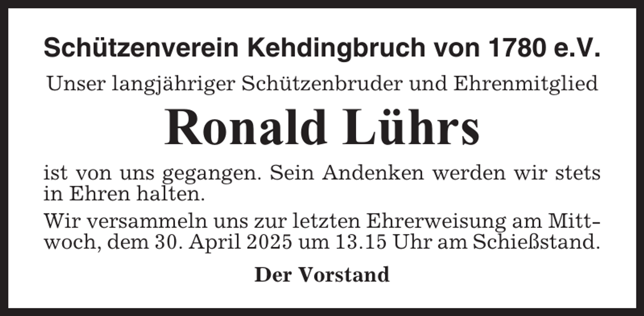 <p>Schützenverein Kehdingbruch von 1780 e.V.<br />Unser langjähriger Schützenbruder und Ehrenmitglied</p><p>Ronald Lührs<br />ist von uns gegangen. Sein Andenken werden wir stets<br />in Ehren halten.<br />Wir versammeln uns zur letzten Ehrerweisung am Mittwoch, dem 30. April 2025 um 13.15 Uhr am Schießstand.<br />Der Vorstand</p>