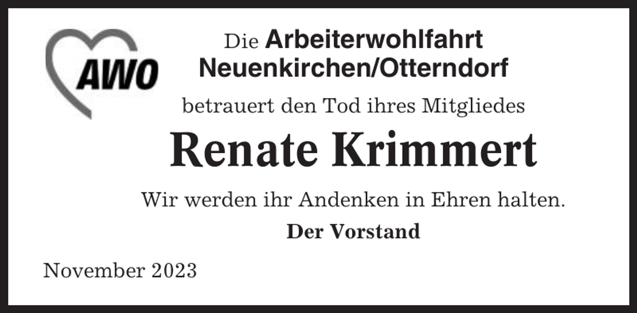 <p>Die Arbeiterwohlfahrt<br />Neuenkirchen/Otterndorf<br />betrauert den Tod ihres Mitgliedes</p><p>Renate Krimmert<br />Wir werden ihr Andenken in Ehren halten.<br />Der Vorstand<br />November 2023</p>