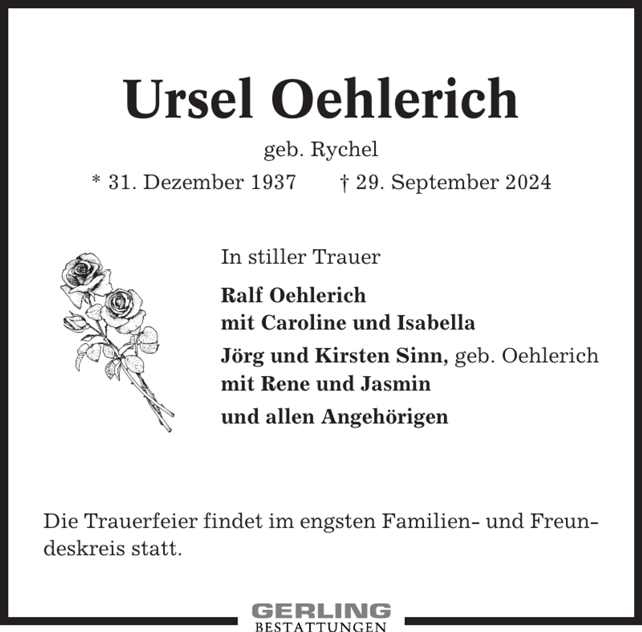 <p>Ursel Oehlerich<br />geb. Rychel<br />* 31. Dezember 1937</p><p>† 29. September 2024</p><p>In stiller Trauer<br />Ralf Oehlerich<br />mit Caroline und Isabella<br />Jörg und Kirsten Sinn, geb. Oehlerich<br />mit Rene und Jasmin<br />und allen Angehörigen</p><p>Die Trauerfeier findet im engsten Familien- und Freundeskreis statt.</p>