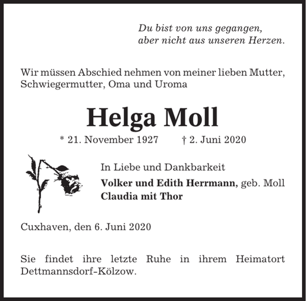 <p>Du bist von uns gegangen,<br />aber nicht aus unseren Herzen.<br />Wir müssen Abschied nehmen von meiner lieben Mutter,<br />Schwiegermutter, Oma und Uroma</p><p>Helga Moll<br />* 21. November 1927</p><p>† 2. Juni 2020</p><p>In Liebe und Dankbarkeit<br />Volker und Edith Herrmann, geb. Moll<br />Claudia mit Thor<br />Cuxhaven, den 6. Juni 2020<br />Sie findet ihre letzte Ruhe in ihrem Heimatort<br />Dettmannsdorf-Kölzow.</p>