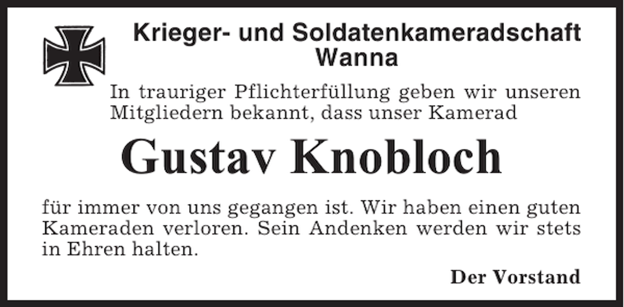 <p>Krieger- und Soldatenkameradschaft<br />Wanna<br />In trauriger Pflichterfüllung geben wir unseren<br />Mitgliedern bekannt, dass unser Kamerad</p><p>Gustav Knobloch<br />für immer von uns gegangen ist. Wir haben einen guten<br />Kameraden verloren. Sein Andenken werden wir stets<br />in Ehren halten.<br />Der Vorstand</p>