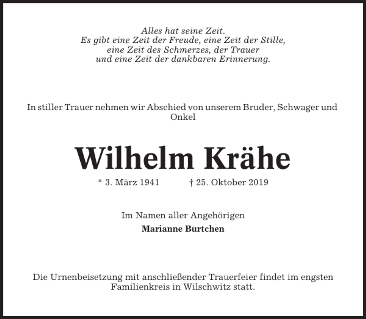 <p>Alles hat seine Zeit.<br />Es gibt eine Zeit der Freude, eine Zeit der Stille,<br />eine Zeit des Schmerzes, der Trauer<br />und eine Zeit der dankbaren Erinnerung.</p><p>In stiller Trauer nehmen wir Abschied von unserem Bruder, Schwager und<br />Onkel</p><p>Wilhelm Krähe<br />* 3. März 1941</p><p>† 25. Oktober 2019</p><p>Im Namen aller Angehörigen<br />Marianne Burtchen</p><p>Die Urnenbeisetzung mit anschließender Trauerfeier findet im engsten<br />Familienkreis in Wilschwitz statt.</p>