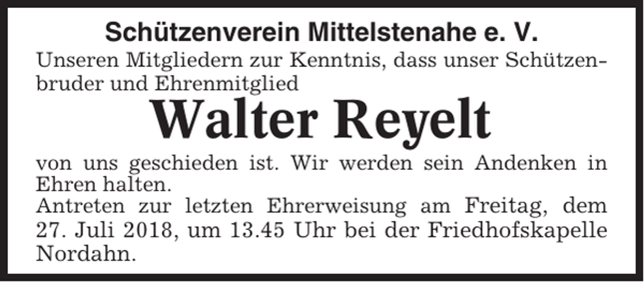 <p>Schützenverein Mittelstenahe e. V.<br />Unseren Mitgliedern zur Kenntnis, dass unser Schützenbruder und Ehrenmitglied</p><p>Walter Reyelt<br />von uns geschieden ist. Wir werden sein Andenken in<br />Ehren halten.<br />Antreten zur letzten Ehrerweisung am Freitag, dem</p><p>27. Juli 2018, um 13.45 Uhr bei der Friedhofskapelle<br />Nordahn.</p>