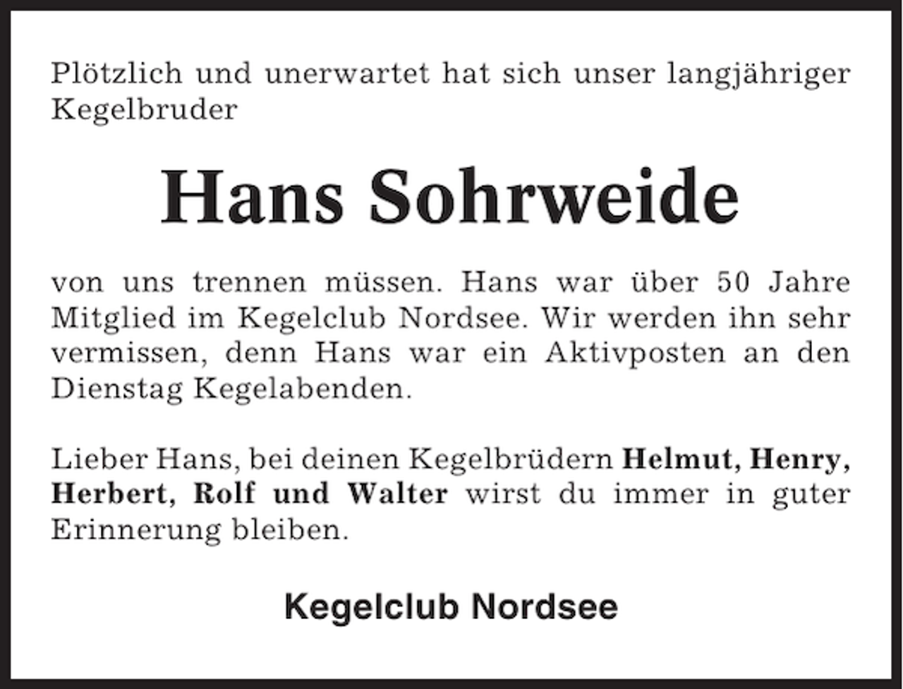 <p>Plötzlich und unerwartet hat sich unser langjähriger<br />Kegelbruder</p><p>Hans Sohrweide<br />von uns trennen müssen. Hans war über 50 Jahre<br />Mitglied im Kegelclub Nordsee. Wir werden ihn sehr<br />vermissen, denn Hans war ein Aktivposten an den<br />Dienstag Kegelabenden.<br />Lieber Hans, bei deinen Kegelbrüdern Helmut, Henry,<br />Herbert, Rolf und Walter wirst du immer in guter<br />Erinnerung bleiben.</p><p>Kegelclub Nordsee</p>