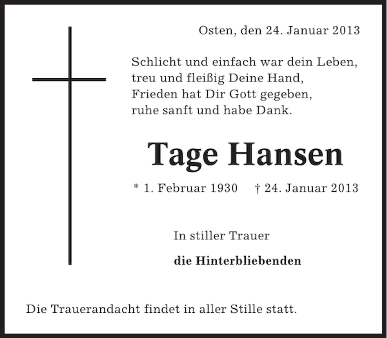 <p>Osten, den 24. Januar 2013<br />Schlicht und einfach war dein Leben,<br />treu und fleißig Deine Hand,<br />Frieden hat Dir Gott gegeben,<br />ruhe sanft und habe Dank.</p><p>Tage Hansen<br />* 1. Februar 1930</p><p>† 24. Januar 2013</p><p>In stiller Trauer<br />die Hinterbliebenden</p><p>Die Trauerandacht findet in aller Stille statt.</p>