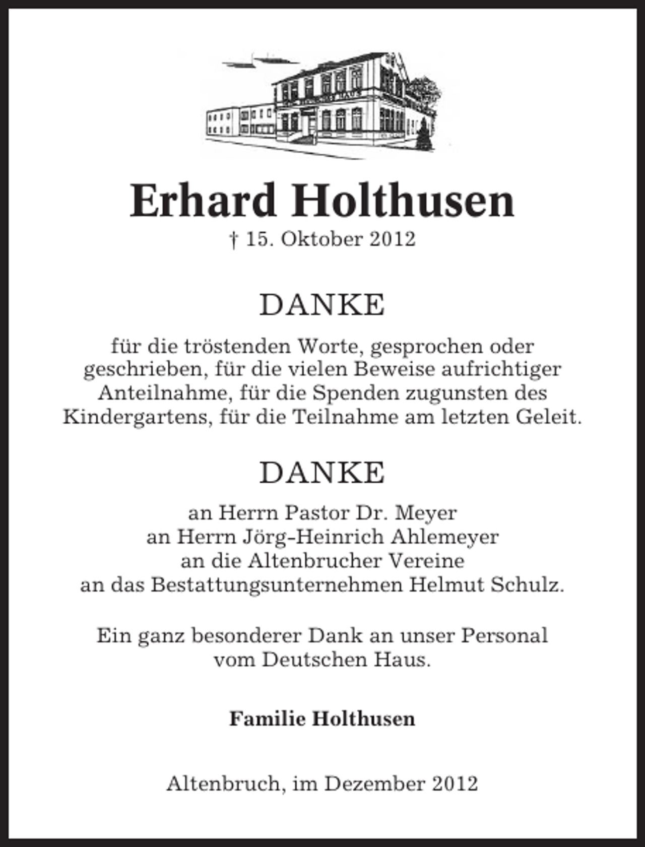 <p>Erhard Holthusen<br />† 15. Oktober 2012</p><p>DANKE<br />für die tröstenden Worte, gesprochen oder<br />geschrieben, für die vielen Beweise aufrichtiger<br />Anteilnahme, für die Spenden zugunsten des<br />Kindergartens, für die Teilnahme am letzten Geleit.</p><p>DANKE<br />an Herrn Pastor Dr. Meyer<br />an Herrn Jörg-Heinrich Ahlemeyer<br />an die Altenbrucher Vereine<br />an das Bestattungsunternehmen Helmut Schulz.<br />Ein ganz besonderer Dank an unser Personal<br />vom Deutschen Haus.<br />Familie Holthusen<br />Altenbruch, im Dezember 2012</p>