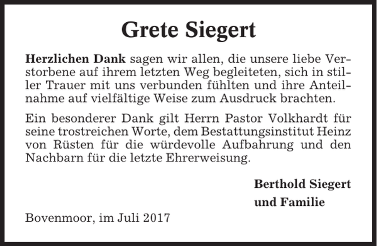 <p>Grete Siegert<br />Herzlichen Dank sagen wir allen, die unsere liebe Verstorbene auf ihrem letzten Weg begleiteten, sich in stiller Trauer mit uns verbunden fühlten und ihre Anteilnahme auf vielfältige Weise zum Ausdruck brachten.<br />Ein besonderer Dank gilt Herrn Pastor Volkhardt für<br />seine trostreichen Worte, dem Bestattungsinstitut Heinz<br />von Rüsten für die würdevolle Aufbahrung und den<br />Nachbarn für die letzte Ehrerweisung.<br />Berthold Siegert<br />und Familie<br />Bovenmoor, im Juli 2017</p>