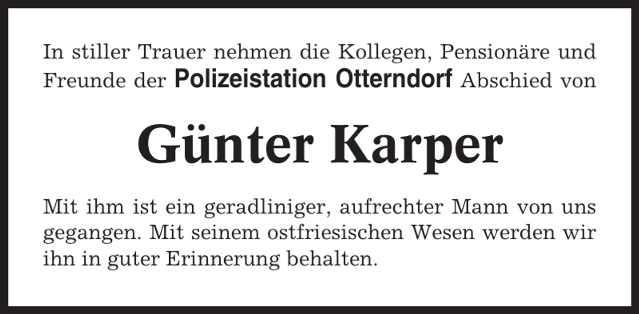 <p>In stiller Trauer nehmen die Kollegen, Pensionäre und<br />Freunde der Polizeistation Otterndorf Abschied von</p><p>Günter Karper<br />Mit ihm ist ein geradliniger, aufrechter Mann von uns<br />gegangen. Mit seinem ostfriesischen Wesen werden wir<br />ihn in guter Erinnerung behalten.</p>