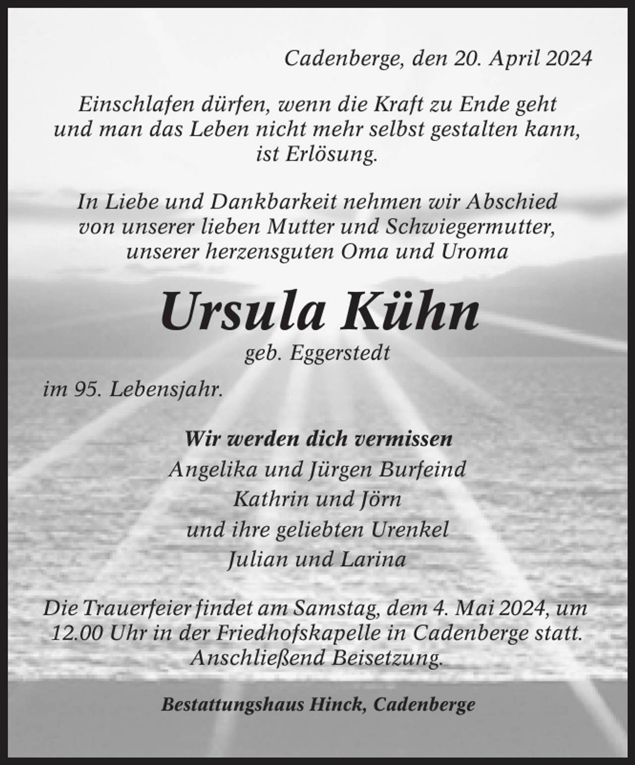 <p>Cadenberge, den 20. April 2024<br />Einschlafen dürfen, wenn die Kraft zu Ende geht<br />und man das Leben nicht mehr selbst gestalten kann,<br />ist Erlösung.<br />In Liebe und Dankbarkeit nehmen wir Abschied<br />von unserer lieben Mutter und Schwiegermutter,<br />unserer herzensguten Oma und Uroma</p><p>Ursula Kühn<br />geb. Eggerstedt<br />im 95. Lebensjahr.<br />Wir werden dich vermissen<br />Angelika und Jürgen Burfeind<br />Kathrin und Jörn<br />und ihre geliebten Urenkel<br />Julian und Larina<br />Die Trauerfeier findet am Samstag, dem 4. Mai 2024, um<br />12.00 Uhr in der Friedhofskapelle in Cadenberge statt.<br />Anschließend Beisetzung.<br />Bestattungshaus Hinck, Cadenberge</p>