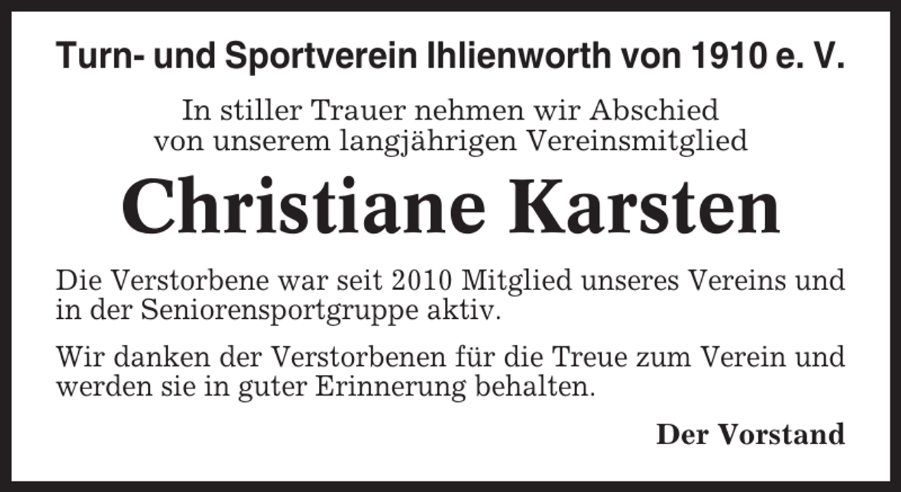 <p>Turn- und Sportverein Ihlienworth von 1910 e. V.<br />In stiller Trauer nehmen wir Abschied<br />von unserem langjährigen Vereinsmitglied</p><p>Christiane Karsten<br />Die Verstorbene war seit 2010 Mitglied unseres Vereins und<br />in der Seniorensportgruppe aktiv.<br />Wir danken der Verstorbenen für die Treue zum Verein und<br />werden sie in guter Erinnerung behalten.<br />Der Vorstand</p>