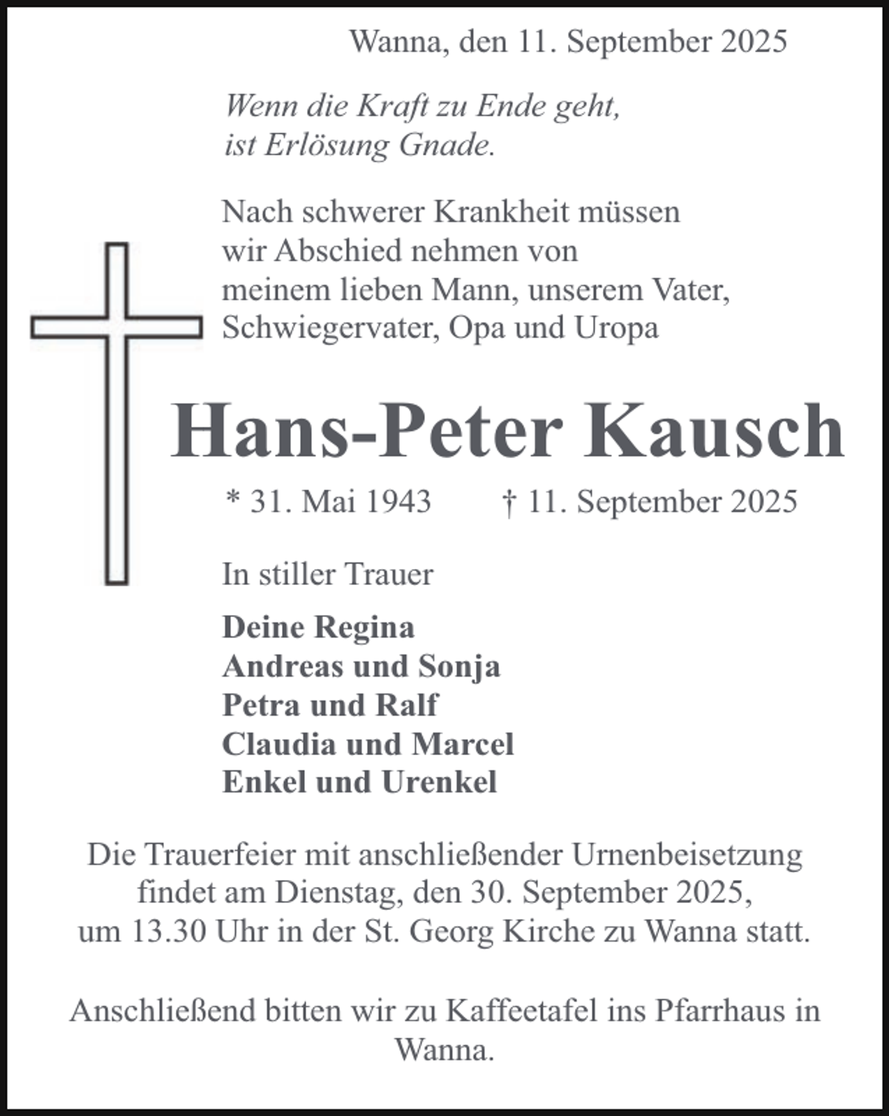 <p>Wanna, den 11. September 2025<br />Wenn die Kraft zu Ende geht,<br />ist Erlösung Gnade.<br />Nach schwerer Krankheit müssen<br />wir Abschied nehmen von<br />meinem lieben Mann, unserem Vater,<br />Schwiegervater, Opa und Uropa</p><p>Hans-Peter Kausch<br />H<br />* 31. Mai 1943</p><p>† 11. September 2025</p><p>In stiller Trauer<br />Deine Regina<br />Andreas und Sonja<br />Petra und Ralf<br />Claudia und Marcel<br />Enkel und Urenkel<br />Die Trauerfeier mit anschließender Urnenbeisetzung<br />findet am Dienstag, den 30. September 2025,<br />um 13.30 Uhr in der St. Georg Kirche zu Wanna statt.<br />Anschließend bitten wir zu Kaffeetafel ins Pfarrhaus in<br />Wanna.</p>