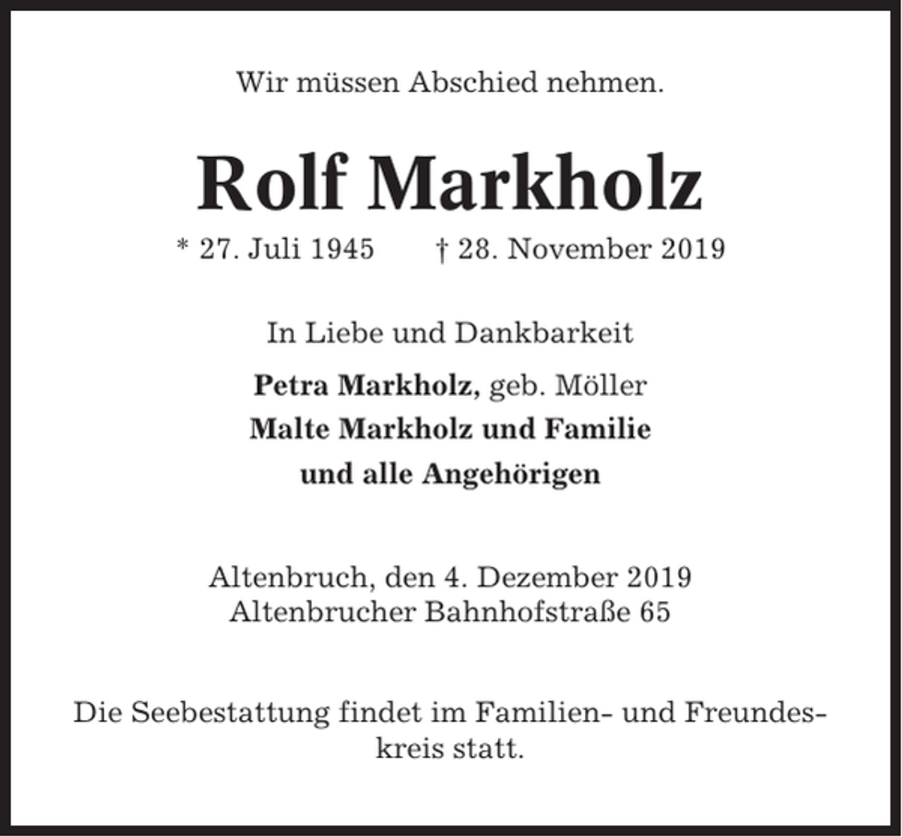 <p>Wir müssen Abschied nehmen.</p><p>Rolf Markholz<br />* 27. Juli 1945</p><p>† 28. November 2019</p><p>In Liebe und Dankbarkeit<br />Petra Markholz, geb. Möller<br />Malte Markholz und Familie<br />und alle Angehörigen</p><p>Altenbruch, den 4. Dezember 2019<br />Altenbrucher Bahnhofstraße 65<br />Die Seebestattung findet im Familien- und Freundeskreis statt.</p>