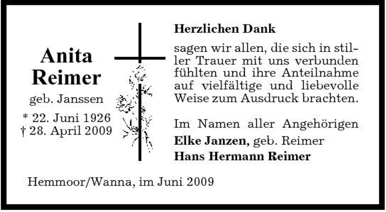 <p>Anita Reimer<br />geb. Janssen * 22. Juni 1926 † 28. April 2009</p><p>Herzlichen Dank sagen wir allen, die sich in stiller Trauer mit uns verbunden fühlten und ihre Anteilnahme auf vielfältige und liebevolle Weise zum Ausdruck brachten. Im Namen aller Angehörigen Elke Janzen, geb. Reimer Hans Hermann Reimer</p><p>Hemmoor/Wanna, im Juni 2009</p>