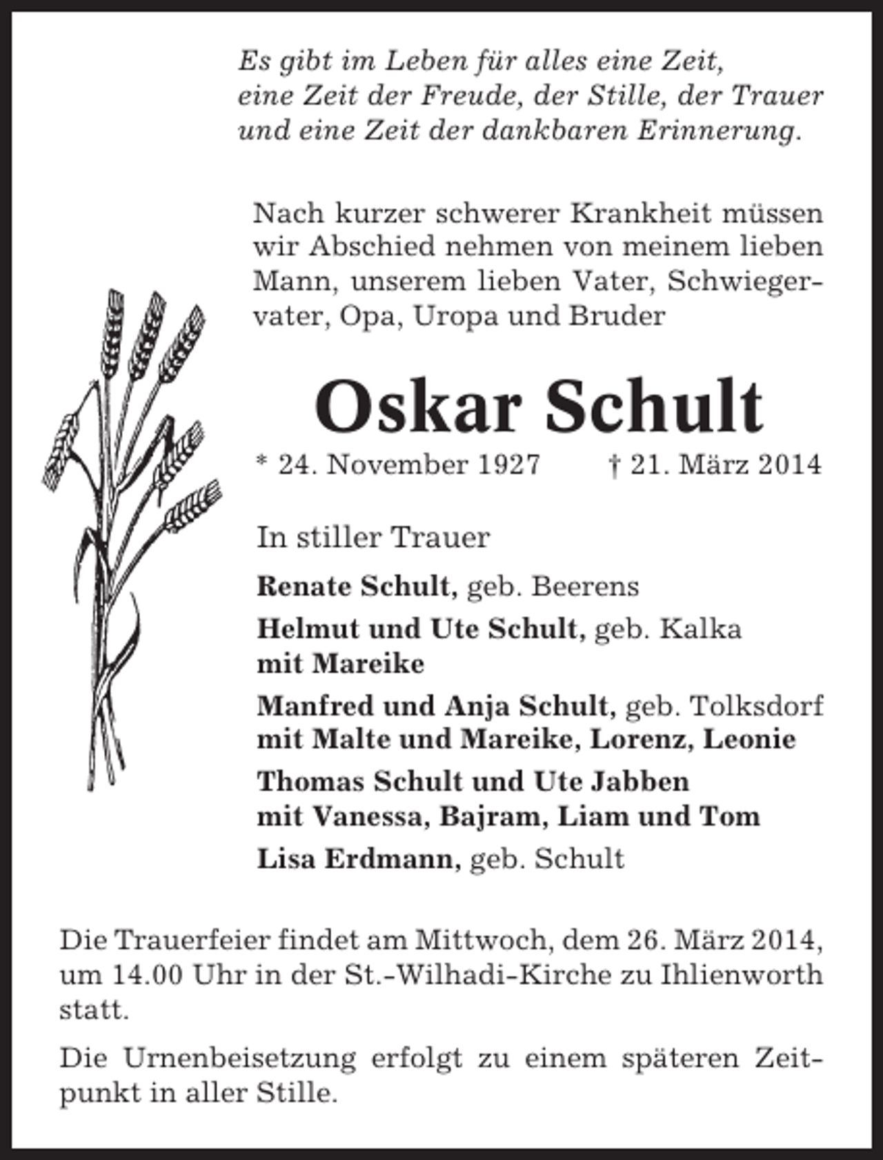 <p>Es gibt im Leben für alles eine Zeit,<br />eine Zeit der Freude, der Stille, der Trauer<br />und eine Zeit der dankbaren Erinnerung.<br />Nach kurzer schwerer Krankheit müssen<br />wir Abschied nehmen von meinem lieben<br />Mann, unserem lieben Vater, Schwiegervater, Opa, Uropa und Bruder</p><p>Oskar Schult<br />* 24. November 1927</p><p>† 21. März 2014</p><p>In stiller Trauer<br />Renate Schult, geb. Beerens<br />Helmut und Ute Schult, geb. Kalka<br />mit Mareike<br />Manfred und Anja Schult, geb. Tolksdorf<br />mit Malte und Mareike, Lorenz, Leonie<br />Thomas Schult und Ute Jabben<br />mit Vanessa, Bajram, Liam und Tom<br />Lisa Erdmann, geb. Schult<br />Die Trauerfeier findet am Mittwoch, dem 26. März 2014,<br />um 14.00 Uhr in der St.-Wilhadi-Kirche zu Ihlienworth<br />statt.<br />Die Urnenbeisetzung erfolgt zu einem späteren Zeitpunkt in aller Stille.</p>