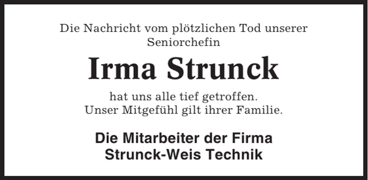 <p>Die Nachricht vom plötzlichen Tod unserer<br />Seniorchefin</p><p>Irma Strunck<br />hat uns alle tief getroffen.<br />Unser Mitgefühl gilt ihrer Familie.</p><p>Die Mitarbeiter der Firma<br />Strunck-Weis Technik</p>