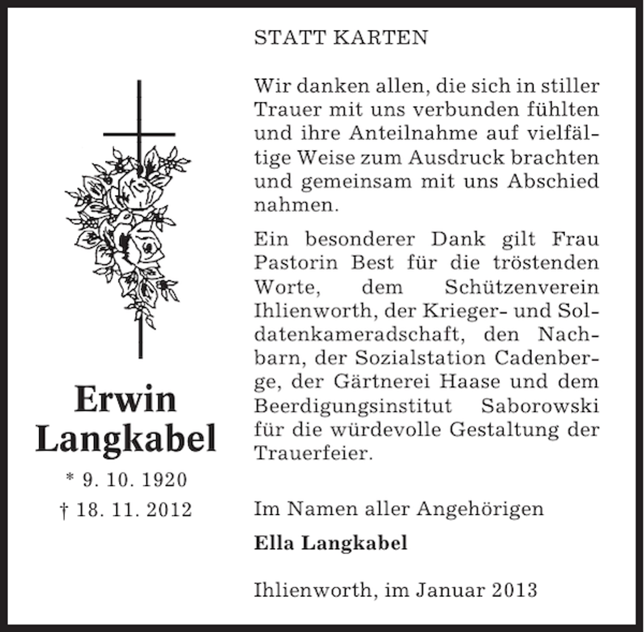 <p>STATT KARTEN<br />Wir danken allen, die sich in stiller<br />Trauer mit uns verbunden fühlten<br />und ihre Anteilnahme auf vielfältige Weise zum Ausdruck brachten<br />und gemeinsam mit uns Abschied<br />nahmen.</p><p>Erwin<br />Langkabel<br />* 9. 10. 1920<br />† 18. 11. 2012</p><p>Ein besonderer Dank gilt Frau<br />Pastorin Best für die tröstenden<br />Worte,<br />dem<br />Schützenverein<br />Ihlienworth, der Krieger- und Soldatenkameradschaft, den Nachbarn, der Sozialstation Cadenberge, der Gärtnerei Haase und dem<br />Beerdigungsinstitut Saborowski<br />für die würdevolle Gestaltung der<br />Trauerfeier.<br />Im Namen aller Angehörigen<br />Ella Langkabel<br />Ihlienworth, im Januar 2013</p>