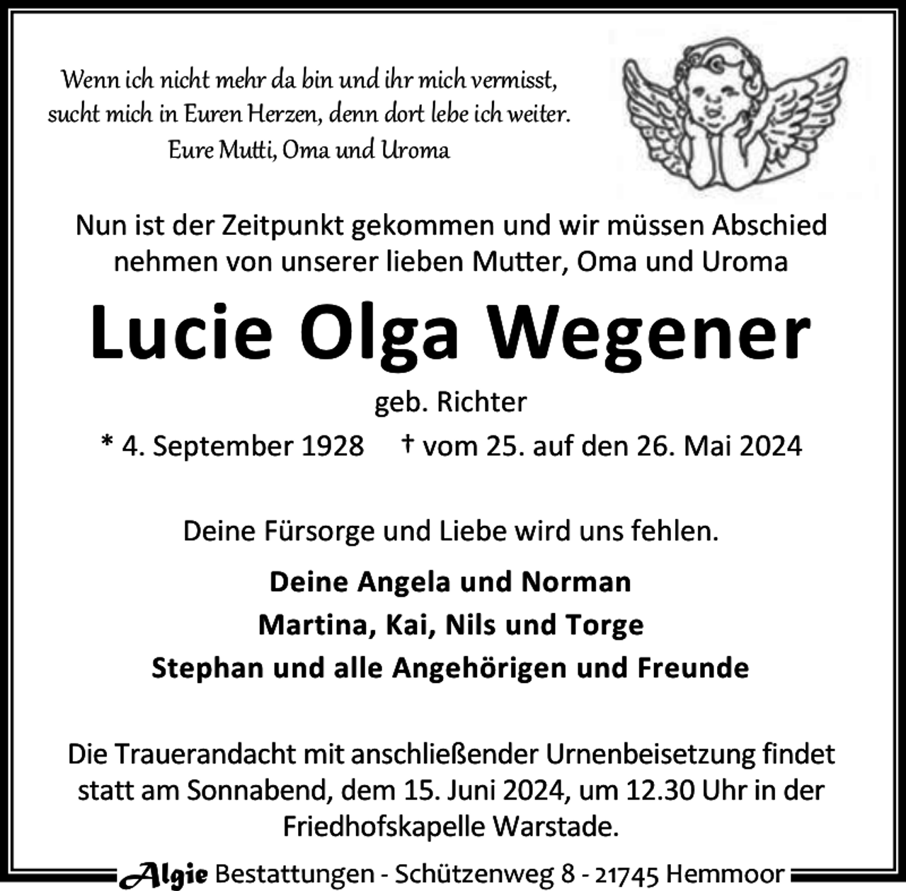 <p>Wenn ich nicht mehr da bin und ihr mich ver isst,<br />sucht mich in Euren Herzen, denn dor lebe ich weiter.<br />Eure Mu i, Oma und Uroma<br />Nun ist der Zeitpunkt gekommen und wir müssen Abschied<br />nehmen von unserer lieben Mu er, Oma und Uroma</p><p>Lucie Olga Wegener<br />* 4. September 1928</p><p>geb. Richter<br />† vom 25. auf den 26. Mai 2024</p><p>Deine Fürsorge und Liebe wird uns fehlen.<br />Deine Angela und Norman<br />Martina, Kai, Nils und Torge<br />Stephan und alle Angehörigen und Freunde<br />Die Trauerandacht mit anschließender Urnenbeisetzung findet<br />statt am Sonnabend, dem 15. Juni 2024, um 12.30 Uhr in der<br />Friedhofskapelle Warstade.<br />Algie Bestattungen - Schützenweg 8 - 21745 Hemmoor</p>
