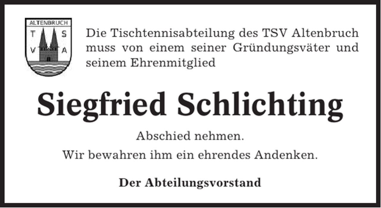 <p>Die Tischtennisabteilung des TSV Altenbruch<br />muss von einem seiner Gründungsväter und<br />seinem Ehrenmitglied</p><p>Siegfried Schlichting<br />Abschied nehmen.<br />Wir bewahren ihm ein ehrendes Andenken.<br />Der Abteilungsvorstand</p>