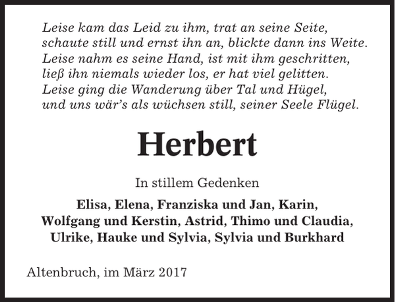 <p>Leise kam das Leid zu ihm, trat an seine Seite,<br />schaute still und ernst ihn an, blickte dann ins Weite.<br />Leise nahm es seine Hand, ist mit ihm geschritten,<br />ließ ihn niemals wieder los, er hat viel gelitten.<br />Leise ging die Wanderung über Tal und Hügel,<br />und uns wär’s als wüchsen still, seiner Seele Flügel.</p><p>Herbert<br />In stillem Gedenken<br />Elisa, Elena, Franziska und Jan, Karin,<br />Wolfgang und Kerstin, Astrid, Thimo und Claudia,<br />Ulrike, Hauke und Sylvia, Sylvia und Burkhard<br />Altenbruch, im März 2017</p>