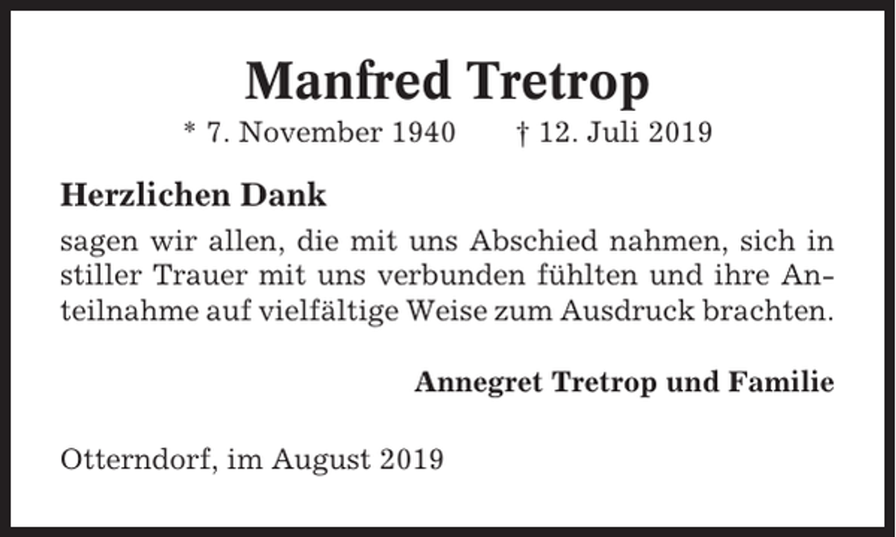 <p>Manfred Tretrop<br />* 7. November 1940</p><p>† 12. Juli 2019</p><p>Herzlichen Dank<br />sagen wir allen, die mit uns Abschied nahmen, sich in<br />stiller Trauer mit uns verbunden fühlten und ihre Anteilnahme auf vielfältige Weise zum Ausdruck brachten.<br />Annegret Tretrop und Familie<br />Otterndorf, im August 2019</p>
