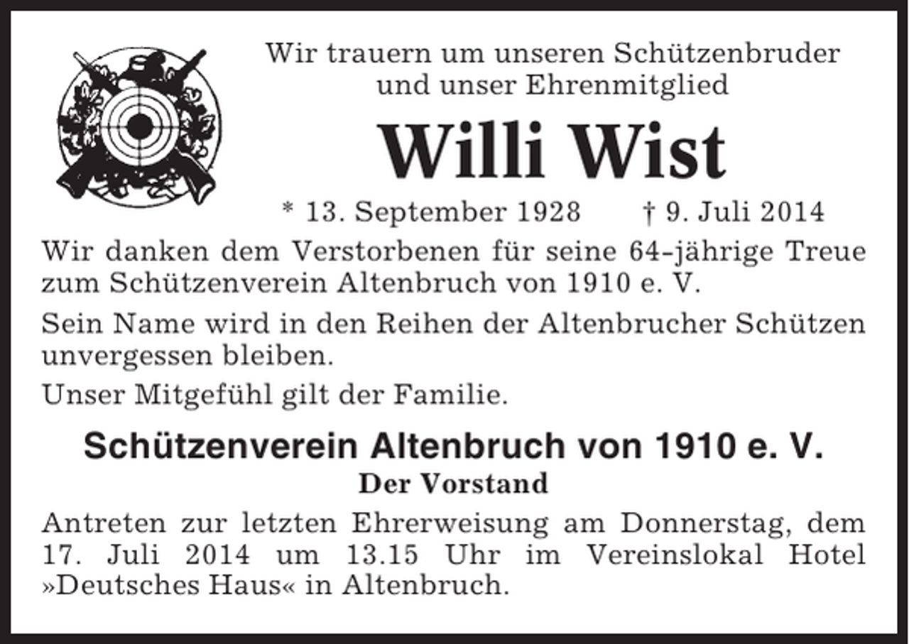 <p>Wir trauern um unseren Schützenbruder<br />und unser Ehrenmitglied</p><p>Willi Wist<br />* 13. September 1928<br />† 9. Juli 2014<br />Wir danken dem Verstorbenen für seine 64-jährige Treue<br />zum Schützenverein Altenbruch von 1910 e. V.<br />Sein Name wird in den Reihen der Altenbrucher Schützen<br />unvergessen bleiben.<br />Unser Mitgefühl gilt der Familie.</p><p>Schützenverein Altenbruch von 1910 e. V.<br />Der Vorstand<br />Antreten zur letzten Ehrerweisung am Donnerstag, dem<br />17. Juli 2014 um 13.15 Uhr im Vereinslokal Hotel<br />»Deutsches Haus« in Altenbruch.</p>