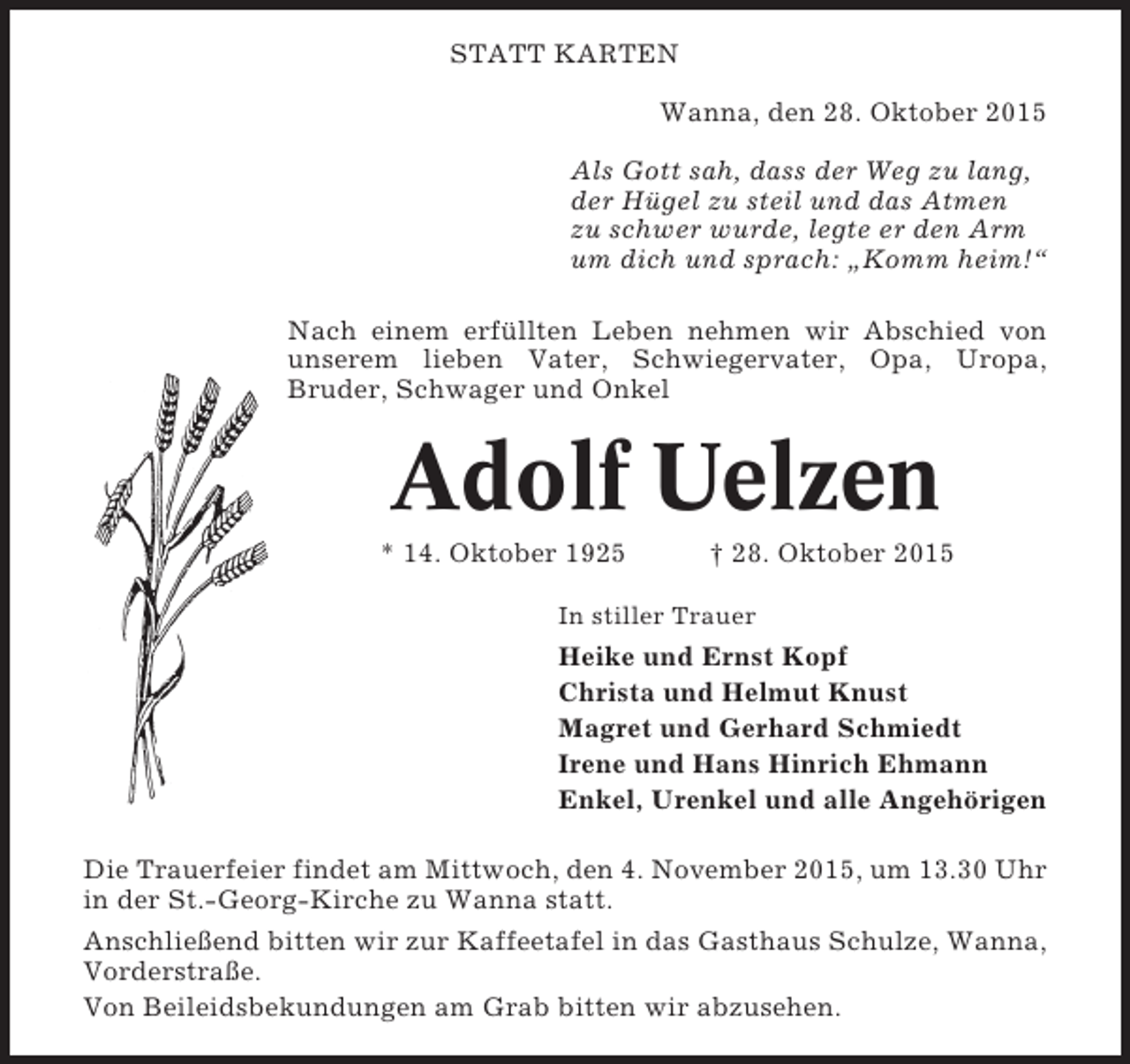 <p>STATT KARTEN<br />Wanna, den 28. Oktober 2015<br />Als Gott sah, dass der Weg zu lang,<br />der Hügel zu steil und das Atmen<br />zu schwer wurde, legte er den Arm<br />um dich und sprach: „Komm heim!“<br />Nach einem erfüllten Leben nehmen wir Abschied von<br />unserem lieben Vater, Schwiegervater, Opa, Uropa,<br />Bruder, Schwager und Onkel</p><p>Adolf Uelzen<br />* 14. Oktober 1925</p><p>† 28. Oktober 2015</p><p>In stiller Trauer</p><p>Heike und Ernst Kopf<br />Christa und Helmut Knust<br />Magret und Gerhard Schmiedt<br />Irene und Hans Hinrich Ehmann<br />Enkel, Urenkel und alle Angehörigen<br />Die Trauerfeier findet am Mittwoch, den 4. November 2015, um 13.30 Uhr<br />in der St.-Georg-Kirche zu Wanna statt.<br />Anschließend bitten wir zur Kaffeetafel in das Gasthaus Schulze, Wanna,<br />Vorderstraße.<br />Von Beileidsbekundungen am Grab bitten wir abzusehen.</p>