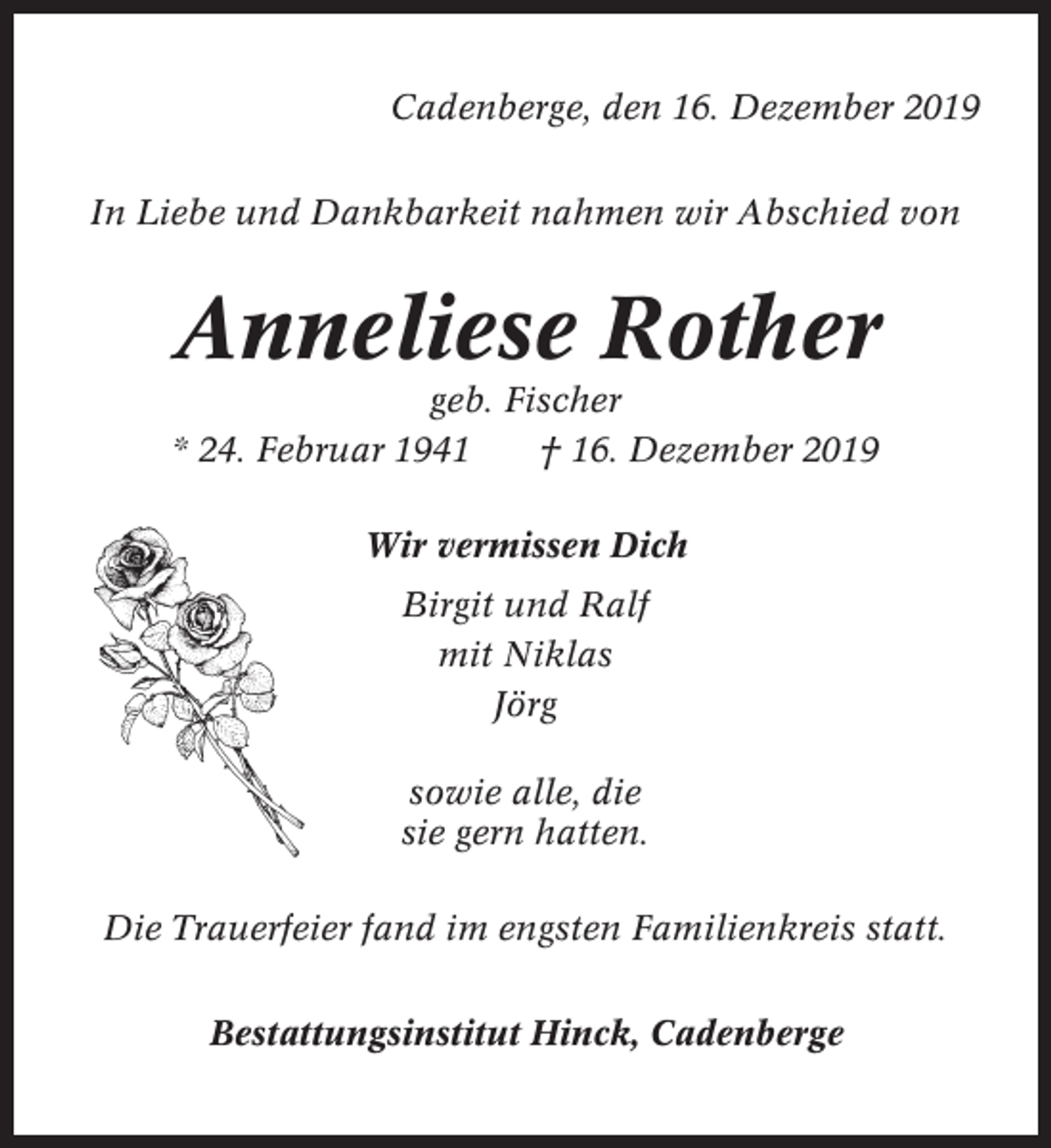 <p>Cadenberge, den 16. Dezember 2019<br />In Liebe und Dankbarkeit nahmen wir Abschied von</p><p>Anneliese Rother<br />geb. Fischer<br />* 24. Februar 1941<br />† 16. Dezember 2019<br />Wir vermissen Dich<br />Birgit und Ralf<br />mit Niklas<br />Jörg<br />sowie alle, die<br />sie gern hatten.<br />Die Trauerfeier fand im engsten Familienkreis statt.<br />Bestattungsinstitut Hinck, Cadenberge</p>