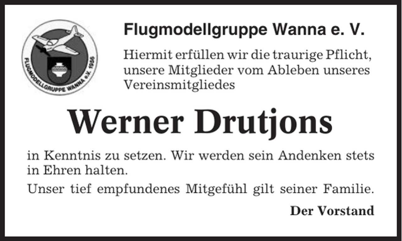 <p>Flugmodellgruppe Wanna e. V.<br />Hiermit erfüllen wir die traurige Pflicht,<br />unsere Mitglieder vom Ableben unseres<br />Vereinsmitgliedes</p><p>Werner Drutjons<br />in Kenntnis zu setzen. Wir werden sein Andenken stets<br />in Ehren halten.<br />Unser tief empfundenes Mitgefühl gilt seiner Familie.<br />Der Vorstand</p>