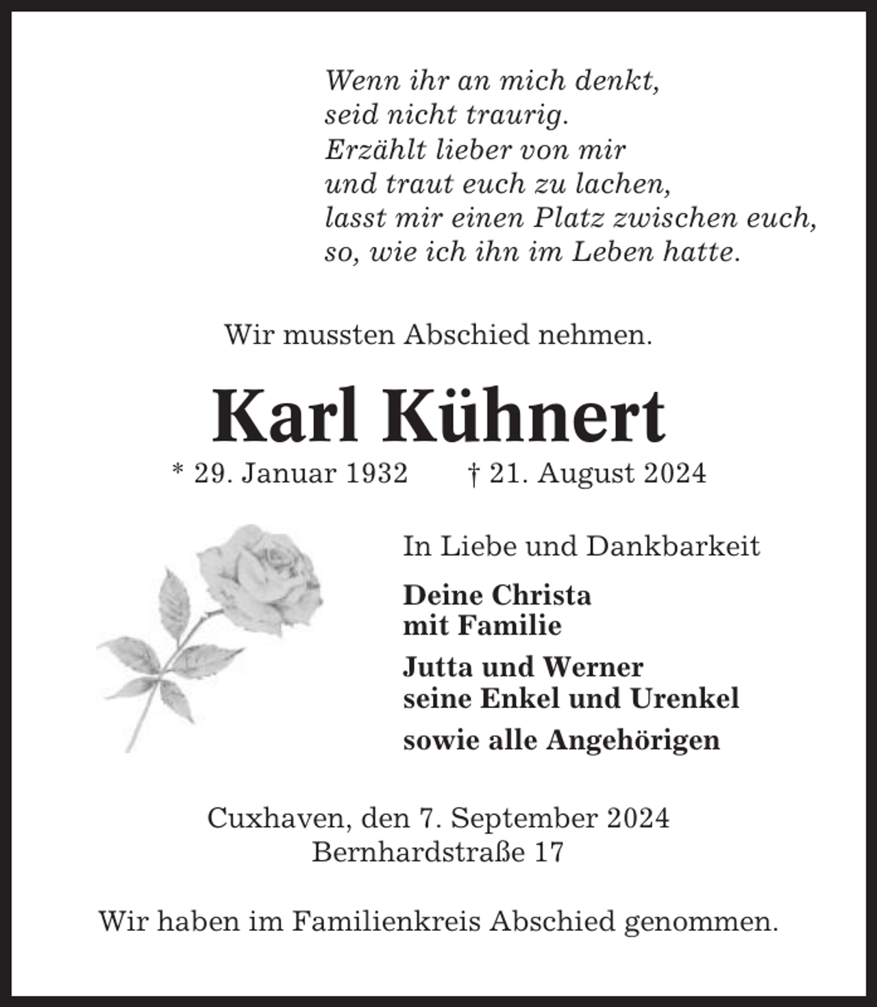 <p>Wenn ihr an mich denkt,<br />seid nicht traurig.<br />Erzählt lieber von mir<br />und traut euch zu lachen,<br />lasst mir einen Platz zwischen euch,<br />so, wie ich ihn im Leben hatte.<br />Wir mussten Abschied nehmen.</p><p>Karl Kühnert<br />* 29. Januar 1932</p><p>† 21. August 2024</p><p>In Liebe und Dankbarkeit<br />Deine Christa<br />mit Familie<br />Jutta und Werner<br />seine Enkel und Urenkel<br />sowie alle Angehörigen<br />Cuxhaven, den 7. September 2024<br />Bernhardstraße 17<br />Wir haben im Familienkreis Abschied genommen.</p>