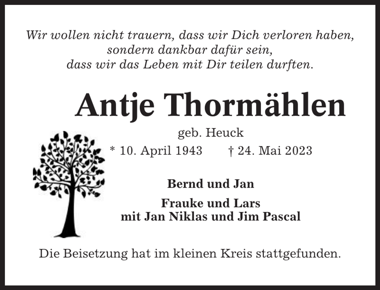 <p>Wir wollen nicht trauern, dass wir Dich verloren haben,<br />sondern dankbar dafür sein,<br />dass wir das Leben mit Dir teilen durften.</p><p>Antje Thormählen<br />geb. Heuck<br />* 10. April 1943<br />† 24. Mai 2023<br />Bernd und Jan<br />Frauke und Lars<br />mit Jan Niklas und Jim Pascal<br />Die Beisetzung hat im kleinen Kreis stattgefunden.</p>