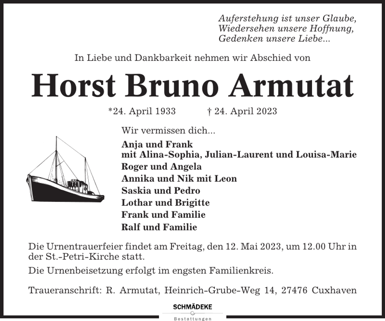 <p>Auferstehung ist unser Glaube,<br />Wiedersehen unsere Hoffnung,<br />Gedenken unsere Liebe...<br />In Liebe und Dankbarkeit nehmen wir Abschied von</p><p>Horst Bruno Armutat<br />*24. April 1933</p><p>† 24. April 2023</p><p>Wir vermissen dich...<br />Anja und Frank<br />mit Alina-Sophia, Julian-Laurent und Louisa-Marie<br />Roger und Angela<br />Annika und Nik mit Leon<br />Saskia und Pedro<br />Lothar und Brigitte<br />Frank und Familie<br />Ralf und Familie<br />Die Urnentrauerfeier findet am Freitag, den 12. Mai 2023, um 12.00 Uhr in<br />der St.-Petri-Kirche statt.<br />Die Urnenbeisetzung erfolgt im engsten Familienkreis.<br />Traueranschrift: R. Armutat, Heinrich-Grube-Weg 14, 27476 Cuxhaven</p>