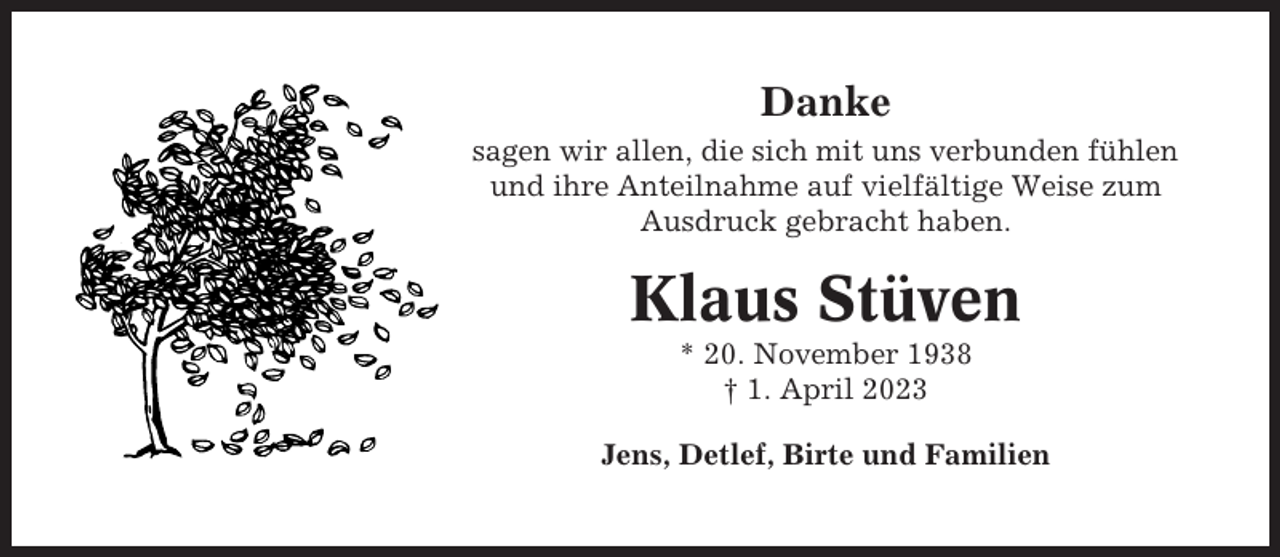<p>Danke<br />sagen wir allen, die sich mit uns verbunden fühlen<br />und ihre Anteilnahme auf vielfältige Weise zum<br />Ausdruck gebracht haben.</p><p>Klaus Stüven<br />* 20. November 1938<br />† 1. April 2023<br />Jens, Detlef, Birte und Familien</p>