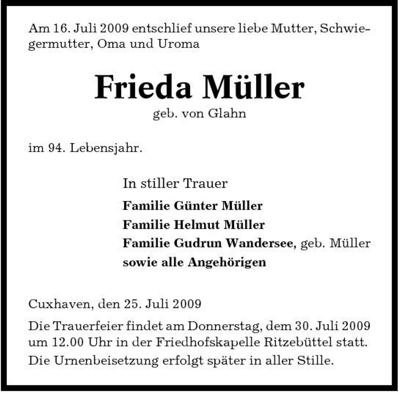 <p>Am 16. Juli 2009 entschlief unsere liebe Mutter, Schwiegermutter, Oma und Uroma</p><p>Frieda Müller<br />geb. von Glahn im 94. Lebensjahr.</p><p>In stiller Trauer<br />Familie Günter Müller Familie Helmut Müller Familie Gudrun Wandersee, geb. Müller sowie alle Angehörigen Cuxhaven, den 25. Juli 2009 Die Trauerfeier findet am Donnerstag, dem 30. Juli 2009 um 12.00 Uhr in der Friedhofskapelle Ritzebüttel statt. Die Urnenbeisetzung erfolgt später in aller Stille.</p>