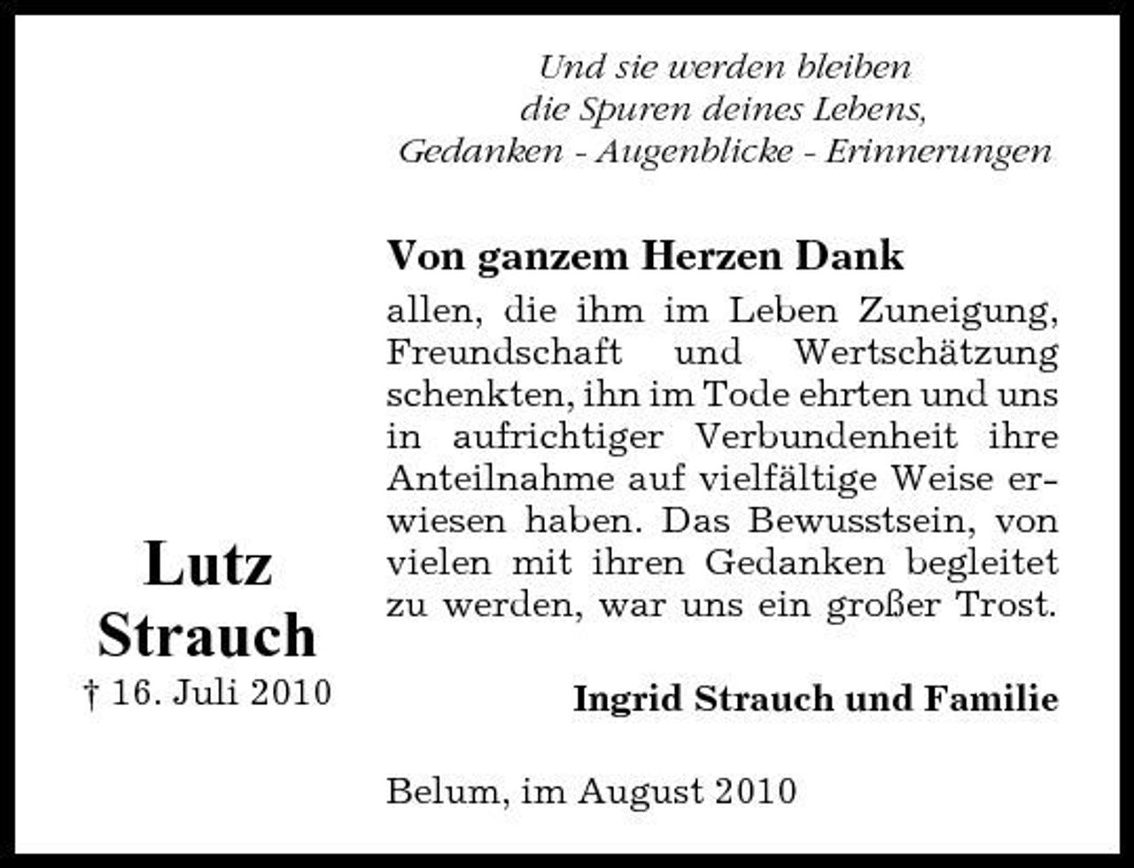 <p>Und sie werden bleiben die Spuren deines Lebens, Gedanken - Augenblicke - Erinnerungen</p><p>Von ganzem Herzen Dank<br />allen, die ihm im Leben Zuneigung, Freundschaft und Wertschätzung schenkten, ihn im Tode ehrten und uns in aufrichtiger Verbundenheit ihre Anteilnahme auf vielfältige Weise erwiesen haben. Das Bewusstsein, von vielen mit ihren Gedanken begleitet zu werden, war uns ein großer Trost. Ingrid Strauch und Familie Belum, im August 2010</p><p>Lutz Strauch<br />† 16. Juli 2010</p>