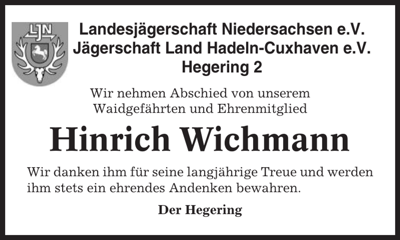 <p>Landesjägerschaft Niedersachsen e.V.<br />Jägerschaft Land Hadeln-Cuxhaven e.V.<br />Hegering 2<br />Wir nehmen Abschied von unserem<br />Waidgefährten und Ehrenmitglied</p><p>Hinrich Wichmann<br />Wir danken ihm für seine langjährige Treue und werden<br />ihm stets ein ehrendes Andenken bewahren.<br />Der Hegering</p>